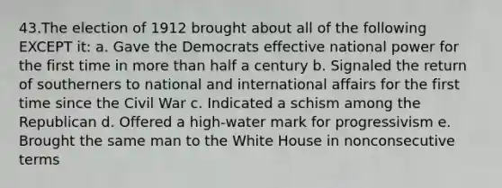 43.The election of 1912 brought about all of the following EXCEPT it: a. Gave the Democrats effective national power for the first time in more than half a century b. Signaled the return of southerners to national and international affairs for the first time since the Civil War c. Indicated a schism among the Republican d. Offered a high-water mark for progressivism e. Brought the same man to the White House in nonconsecutive terms