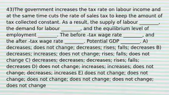 43)The government increases the tax rate on labour income and at the same time cuts the rate of sales tax to keep the amount of tax collected constant. As a result, the supply of labour ________, the demand for labour ________, and the equilibrium level of employment ________. The before -tax wage rate ________, and the after -tax wage rate ________. Potential GDP ________. A) decreases; does not change; decreases; rises; falls; decreases B) decreases; increases; does not change; rises; falls; does not change C) decreases; decreases; decreases; rises; falls; decreases D) does not change; increases; increases; does not change; decreases; increases E) does not change; does not change; does not change; does not change; does not change; does not change