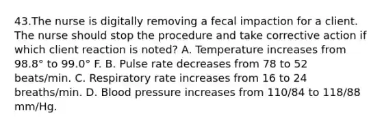 43.The nurse is digitally removing a fecal impaction for a client. The nurse should stop the procedure and take corrective action if which client reaction is noted? A. Temperature increases from 98.8° to 99.0° F. B. Pulse rate decreases from 78 to 52 beats/min. C. Respiratory rate increases from 16 to 24 breaths/min. D. Blood pressure increases from 110/84 to 118/88 mm/Hg.