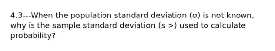 4.3---When the population standard deviation (σ) is not known, why is the sample standard deviation (s >) used to calculate probability?