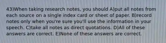 43)When taking research notes, you should A)put all notes from each source on a single index card or sheet of paper. B)record notes only when you're sure you'll use the information in your speech. C)take all notes as direct quotations. D)All of these answers are correct. E)None of these answers are correct.