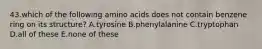 43.which of the following amino acids does not contain benzene ring on its structure? A.tyrosine B.phenylalanine C.tryptophan D.all of these E.none of these