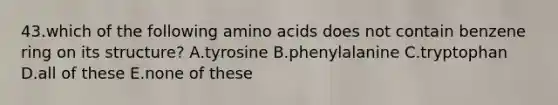 43.which of the following amino acids does not contain benzene ring on its structure? A.tyrosine B.phenylalanine C.tryptophan D.all of these E.none of these