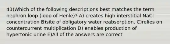 43)Which of the following descriptions best matches the term nephron loop (loop of Henle)? A) creates high interstitial NaCl concentration B)site of obligatory water reabsorption. C)relies on countercurrent multiplication D) enables production of hypertonic urine E)All of the answers are correct