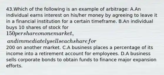 43.Which of the following is an example of arbitrage: A.An individual earns interest on his/her money by agreeing to leave it in a financial institution for a certain timeframe. B.An individual buys 10 shares of stock for 150 per share on one market, and immediately sells each share for200 on another market. C.A business places a percentage of its income into a retirement account for employees. D.A business sells corporate bonds to obtain funds to finance major expansion efforts.