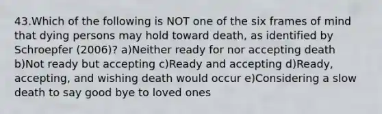 43.Which of the following is NOT one of the six frames of mind that dying persons may hold toward death, as identified by Schroepfer (2006)? a)Neither ready for nor accepting death b)Not ready but accepting c)Ready and accepting d)Ready, accepting, and wishing death would occur e)Considering a slow death to say good bye to loved ones