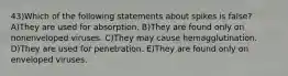 43)Which of the following statements about spikes is false? A)They are used for absorption. B)They are found only on nonenveloped viruses. C)They may cause hemagglutination. D)They are used for penetration. E)They are found only on enveloped viruses.