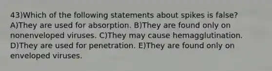 43)Which of the following statements about spikes is false? A)They are used for absorption. B)They are found only on nonenveloped viruses. C)They may cause hemagglutination. D)They are used for penetration. E)They are found only on enveloped viruses.