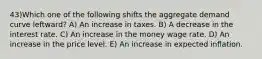 43)Which one of the following shifts the aggregate demand curve leftward? A) An increase in taxes. B) A decrease in the interest rate. C) An increase in the money wage rate. D) An increase in the price level. E) An increase in expected inflation.