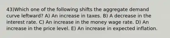 43)Which one of the following shifts the aggregate demand curve leftward? A) An increase in taxes. B) A decrease in the interest rate. C) An increase in the money wage rate. D) An increase in the price level. E) An increase in expected inflation.