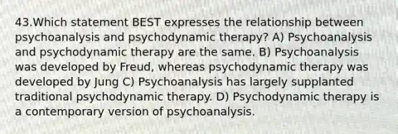 43.Which statement BEST expresses the relationship between psychoanalysis and psychodynamic therapy? A) Psychoanalysis and psychodynamic therapy are the same. B) Psychoanalysis was developed by Freud, whereas psychodynamic therapy was developed by Jung C) Psychoanalysis has largely supplanted traditional psychodynamic therapy. D) Psychodynamic therapy is a contemporary version of psychoanalysis.