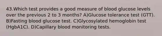 43.Which test provides a good measure of blood glucose levels over the previous 2 to 3 months? A)Glucose tolerance test (GTT). B)Fasting blood glucose test. C)Glycosylated hemoglobin test (HgbA1C). D)Capillary blood monitoring tests.