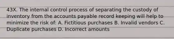 43X. The internal control process of separating the custody of inventory from the accounts payable record keeping will help to minimize the risk of: A. Fictitious purchases B. Invalid vendors C. Duplicate purchases D. Incorrect amounts