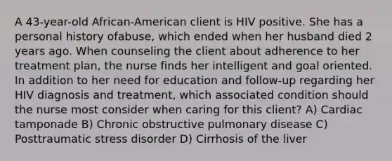 A 43-year-old African-American client is HIV positive. She has a personal history ofabuse, which ended when her husband died 2 years ago. When counseling the client about adherence to her treatment plan, the nurse finds her intelligent and goal oriented. In addition to her need for education and follow-up regarding her HIV diagnosis and treatment, which associated condition should the nurse most consider when caring for this client? A) Cardiac tamponade B) Chronic obstructive pulmonary disease C) Posttraumatic stress disorder D) Cirrhosis of the liver