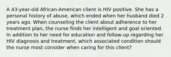 A 43-year-old African-American client is HIV positive. She has a personal history of abuse, which ended when her husband died 2 years ago. When counseling the client about adherence to her treatment plan, the nurse finds her intelligent and goal oriented. In addition to her need for education and follow-up regarding her HIV diagnosis and treatment, which associated condition should the nurse most consider when caring for this client?