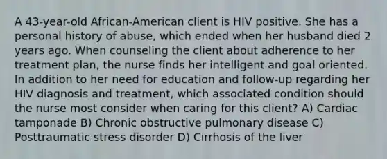 A 43-year-old African-American client is HIV positive. She has a personal history of abuse, which ended when her husband died 2 years ago. When counseling the client about adherence to her treatment plan, the nurse finds her intelligent and goal oriented. In addition to her need for education and follow-up regarding her HIV diagnosis and treatment, which associated condition should the nurse most consider when caring for this client? A) Cardiac tamponade B) Chronic obstructive pulmonary disease C) Posttraumatic stress disorder D) Cirrhosis of the liver