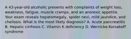 A 43-year-old alcoholic presents with complaints of weight loss, weakness, fatigue, muscle cramps, and an anorexic appetite. Your exam reveals hepatomegaly, spider nevi, mild jaundice, and cheilosis. What is the most likely diagnosis? A. Acute pancreatitis B. Hepatic cirrhosis C. Vitamin K deficiency D. Wernicke-Korsakoff syndrome