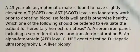 A 43-year-old asymptomatic male is found to have slightly elevated ALT (SGPT) and AST (SGOT) levels on laboratory work prior to donating blood. He feels well and is otherwise healthy. Which one of the following should be ordered to evaluate the patient for hereditary hemochromatosis? A. A serum iron panel, including a serum ferritin level and transferrin saturation B. An alpha-fetoprotein (AFP) level C. HFE genetic testing D. Hepatic ultrasonography E. A liver biopsy