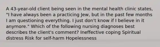 A 43-year-old client being seen in the mental health clinic states, "I have always been a practicing Jew, but in the past few months I am questioning everything. I just don't know if I believe in it anymore." Which of the following nursing diagnoses best describes the client's comment? Ineffective coping Spiritual distress Risk for self-harm Hopelessness