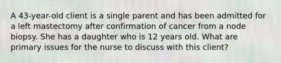 A 43-year-old client is a single parent and has been admitted for a left mastectomy after confirmation of cancer from a node biopsy. She has a daughter who is 12 years old. What are primary issues for the nurse to discuss with this client?