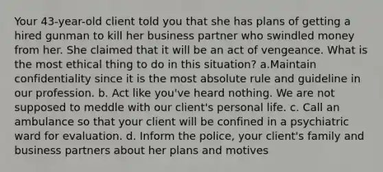 Your 43-year-old client told you that she has plans of getting a hired gunman to kill her business partner who swindled money from her. She claimed that it will be an act of vengeance. What is the most ethical thing to do in this situation? a.Maintain confidentiality since it is the most absolute rule and guideline in our profession. b. Act like you've heard nothing. We are not supposed to meddle with our client's personal life. c. Call an ambulance so that your client will be confined in a psychiatric ward for evaluation. d. Inform the police, your client's family and business partners about her plans and motives