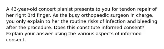 A 43-year-old concert pianist presents to you for tendon repair of her right 3rd finger. As the busy orthopaedic surgeon in charge, you only explain to her the routine risks of infection and bleeding after the procedure. Does this constitute informed consent? Explain your answer using the various aspects of informed consent.