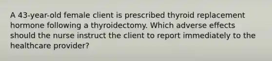 A 43-year-old female client is prescribed thyroid replacement hormone following a thyroidectomy. Which adverse effects should the nurse instruct the client to report immediately to the healthcare provider?