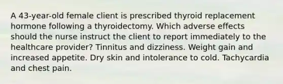 A 43-year-old female client is prescribed thyroid replacement hormone following a thyroidectomy. Which adverse effects should the nurse instruct the client to report immediately to the healthcare provider? Tinnitus and dizziness. Weight gain and increased appetite. Dry skin and intolerance to cold. Tachycardia and chest pain.