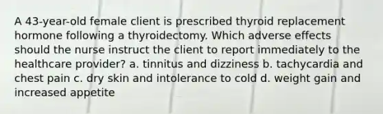 A 43-year-old female client is prescribed thyroid replacement hormone following a thyroidectomy. Which adverse effects should the nurse instruct the client to report immediately to the healthcare provider? a. tinnitus and dizziness b. tachycardia and chest pain c. dry skin and intolerance to cold d. weight gain and increased appetite