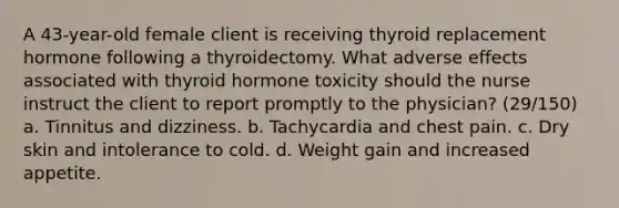 A 43-year-old female client is receiving thyroid replacement hormone following a thyroidectomy. What adverse effects associated with thyroid hormone toxicity should the nurse instruct the client to report promptly to the physician? (29/150) a. Tinnitus and dizziness. b. Tachycardia and chest pain. c. Dry skin and intolerance to cold. d. Weight gain and increased appetite.