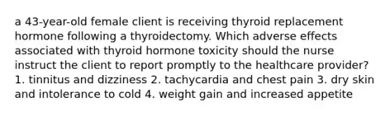 a 43-year-old female client is receiving thyroid replacement hormone following a thyroidectomy. Which adverse effects associated with thyroid hormone toxicity should the nurse instruct the client to report promptly to the healthcare provider? 1. tinnitus and dizziness 2. tachycardia and chest pain 3. dry skin and intolerance to cold 4. weight gain and increased appetite