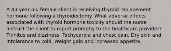 A 43-year-old female client is receiving thyroid replacement hormone following a thyroidectomy. What adverse effects associated with thyroid hormone toxicity should the nurse instruct the client to report promptly to the healthcare provider? Tinnitus and dizziness. Tachycardia and chest pain. Dry skin and intolerance to cold. Weight gain and increased appetite.