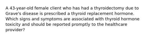 A 43-year-old female client who has had a thyroidectomy due to Grave's disease is prescribed a thyroid replacement hormone. Which signs and symptoms are associated with thyroid hormone toxicity and should be reported promptly to the healthcare provider?