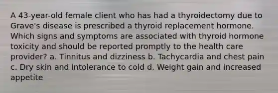 A 43-year-old female client who has had a thyroidectomy due to Grave's disease is prescribed a thyroid replacement hormone. Which signs and symptoms are associated with thyroid hormone toxicity and should be reported promptly to the health care provider? a. Tinnitus and dizziness b. Tachycardia and chest pain c. Dry skin and intolerance to cold d. Weight gain and increased appetite