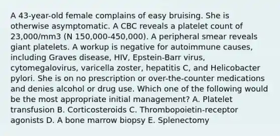 A 43-year-old female complains of easy bruising. She is otherwise asymptomatic. A CBC reveals a platelet count of 23,000/mm3 (N 150,000-450,000). A peripheral smear reveals giant platelets. A workup is negative for autoimmune causes, including Graves disease, HIV, Epstein-Barr virus, cytomegalovirus, varicella zoster, hepatitis C, and Helicobacter pylori. She is on no prescription or over-the-counter medications and denies alcohol or drug use. Which one of the following would be the most appropriate initial management? A. Platelet transfusion B. Corticosteroids C. Thrombopoietin-receptor agonists D. A bone marrow biopsy E. Splenectomy