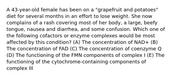 A 43-year-old female has been on a "grapefruit and potatoes" diet for several months in an effort to lose weight. She now complains of a rash covering most of her body, a large, beefy tongue, nausea and diarrhea, and some confusion. Which one of the following cofactors or enzyme complexes would be most affected by this condition? (A) The concentration of NAD+ (B) The concentration of FAD (C) The concentration of coenzyme Q (D) The functioning of the FMN components of complex I (E) The functioning of the cytochrome-containing components of complex III