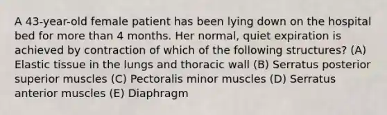 A 43-year-old female patient has been lying down on the hospital bed for <a href='https://www.questionai.com/knowledge/keWHlEPx42-more-than' class='anchor-knowledge'>more than</a> 4 months. Her normal, quiet expiration is achieved by contraction of which of the following structures? (A) Elastic tissue in the lungs and thoracic wall (B) Serratus posterior superior muscles (C) Pectoralis minor muscles (D) Serratus anterior muscles (E) Diaphragm