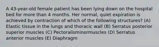 A 43-year-old female patient has been lying down on the hospital bed for more than 4 months. Her normal, quiet expiration is achieved by contraction of which of the following structures? (A) Elastic tissue in the lungs and thoracic wall (B) Serratus posterior superior muscles (C) Pectoralisminormuscles (D) Serratus anterior muscles (E) Diaphragm