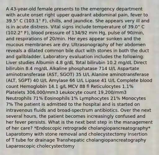 A 43-year-old female presents to the emergency department with acute onset right upper quadrant abdominal pain, fever to 39.5° C (103.1° F), chills, and jaundice. She appears very ill and is in acute distress. Vital signs include temperature of 39.0° C (102.2° F), blood pressure of 134/92 mm Hg, pulse of 90/min, and respirations of 20/min. Her eyes appear sunken and the mucous membranes are dry. Ultrasonography of her abdomen reveals a dilated common bile duct with stones in both the duct and gallbladder. Laboratory evaluation includes the following: Liver studies Albumin 4.8 g/dL Total bilirubin 10.2 mg/dL Direct bilirubin 8.4 mg/dL Alkaline phosphatase 714 U/L Aspartate aminotransferase (AST, SGOT) 35 U/L Alanine aminotransferase (ALT, SGPT) 40 U/L Amylase 66 U/L Lipase 41 U/L Complete blood count Hemoglobin 14.1 g/L MCV 88 fl Reticulocytes 1.1% Platelets 306,000/mm3 Leukocyte count 19,200/mm3 Neutrophils 71% Eosinophils 1% Lymphocytes 21% Monocytes 7% The patient is admitted to the hospital and is started on intravenous fluids and broad-spectrum antibiotics. Over the next several hours, the patient becomes increasingly confused and her fever persists. What is the next best step in the management of her care? *Endoscopic retrograde cholangiopancreatography* Laparotomy with stone removal and cholecystectomy Insertion of T tube for drainage Transhepatic cholangiopancreatography Laparoscopic cholecystectomy