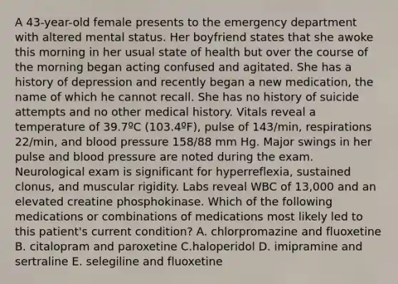 A 43-year-old female presents to the emergency department with altered mental status. Her boyfriend states that she awoke this morning in her usual state of health but over the course of the morning began acting confused and agitated. She has a history of depression and recently began a new medication, the name of which he cannot recall. She has no history of suicide attempts and no other medical history. Vitals reveal a temperature of 39.7ºC (103.4ºF), pulse of 143/min, respirations 22/min, and <a href='https://www.questionai.com/knowledge/kD0HacyPBr-blood-pressure' class='anchor-knowledge'>blood pressure</a> 158/88 mm Hg. Major swings in her pulse and blood pressure are noted during the exam. Neurological exam is significant for hyperreflexia, sustained clonus, and muscular rigidity. Labs reveal WBC of 13,000 and an elevated creatine phosphokinase. Which of the following medications or combinations of medications most likely led to this patient's current condition? A. chlorpromazine and fluoxetine B. citalopram and paroxetine C.haloperidol D. imipramine and sertraline E. selegiline and fluoxetine