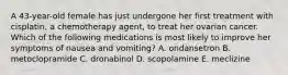 A 43-year-old female has just undergone her first treatment with cisplatin, a chemotherapy agent, to treat her ovarian cancer. Which of the following medications is most likely to improve her symptoms of nausea and vomiting? A. ondansetron B. metoclopramide C. dronabinol D. scopolamine E. meclizine