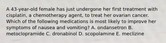 A 43-year-old female has just undergone her first treatment with cisplatin, a chemotherapy agent, to treat her ovarian cancer. Which of the following medications is most likely to improve her symptoms of nausea and vomiting? A. ondansetron B. metoclopramide C. dronabinol D. scopolamine E. meclizine