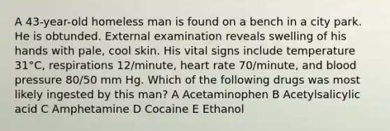 A 43-year-old homeless man is found on a bench in a city park. He is obtunded. External examination reveals swelling of his hands with pale, cool skin. His vital signs include temperature 31°C, respirations 12/minute, heart rate 70/minute, and blood pressure 80/50 mm Hg. Which of the following drugs was most likely ingested by this man? A Acetaminophen B Acetylsalicylic acid C Amphetamine D Cocaine E Ethanol