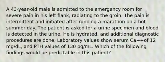 A 43-year-old male is admitted to the emergency room for severe pain in his left flank, radiating to the groin. The pain is intermittent and initiated after running a marathon on a hot summer day. The patient is asked for a urine specimen and blood is detected in the urine. He is hydrated, and additional diagnostic procedures are done. Laboratory values show serum Ca++of 12 mg/dL, and PTH values of 130 pg/mL. Which of the following findings would be predictable in this patient?