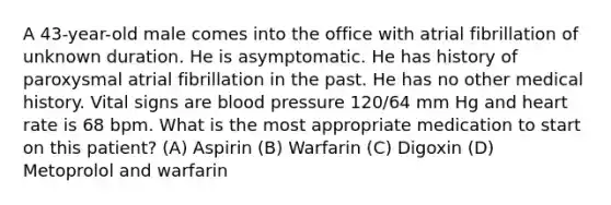 A 43-year-old male comes into the office with atrial fibrillation of unknown duration. He is asymptomatic. He has history of paroxysmal atrial fibrillation in the past. He has no other medical history. Vital signs are blood pressure 120/64 mm Hg and heart rate is 68 bpm. What is the most appropriate medication to start on this patient? (A) Aspirin (B) Warfarin (C) Digoxin (D) Metoprolol and warfarin