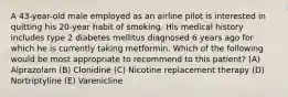 A 43-year-old male employed as an airline pilot is interested in quitting his 20-year habit of smoking. His medical history includes type 2 diabetes mellitus diagnosed 6 years ago for which he is currently taking metformin. Which of the following would be most appropriate to recommend to this patient? (A) Alprazolam (B) Clonidine (C) Nicotine replacement therapy (D) Nortriptyline (E) Varenicline