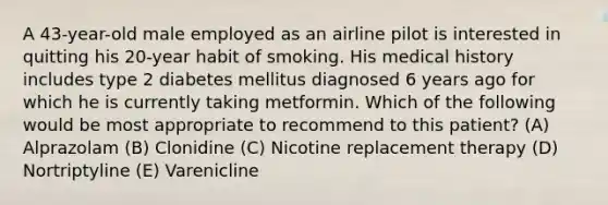 A 43-year-old male employed as an airline pilot is interested in quitting his 20-year habit of smoking. His medical history includes type 2 diabetes mellitus diagnosed 6 years ago for which he is currently taking metformin. Which of the following would be most appropriate to recommend to this patient? (A) Alprazolam (B) Clonidine (C) Nicotine replacement therapy (D) Nortriptyline (E) Varenicline