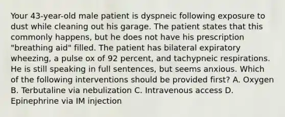 Your​ 43-year-old male patient is dyspneic following exposure to dust while cleaning out his garage. The patient states that this commonly​ happens, but he does not have his prescription​ "breathing aid" filled. The patient has bilateral expiratory​ wheezing, a pulse ox of 92​ percent, and tachypneic respirations. He is still speaking in full​ sentences, but seems anxious. Which of the following interventions should be provided​ first? A. Oxygen B. Terbutaline via nebulization C. Intravenous access D. Epinephrine via IM injection