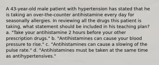 A 43-year-old male patient with hypertension has stated that he is taking an over-the-counter antihistamine every day for seasonally allergies. In reviewing all the drugs this patient is taking, what statement should be included in his teaching plan? a. "Take your antihistamine 2 hours before your other prescription drugs." b. "Antihistamines can cause your blood pressure to rise." c. "Antihistamines can cause a slowing of the pulse rate." d. "Antihistamines must be taken at the same time as antihypertensives."