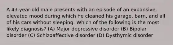 A 43-year-old male presents with an episode of an expansive, elevated mood during which he cleaned his garage, barn, and all of his cars without sleeping. Which of the following is the most likely diagnosis? (A) Major depressive disorder (B) Bipolar disorder (C) Schizoaffective disorder (D) Dysthymic disorder